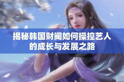 揭秘韩国财阀如何操控艺人的成长与发展之路