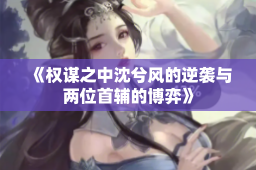 《权谋之中沈兮风的逆袭与两位首辅的博弈》