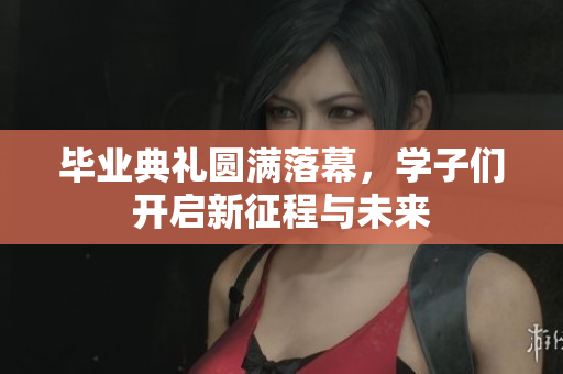 毕业典礼圆满落幕，学子们开启新征程与未来