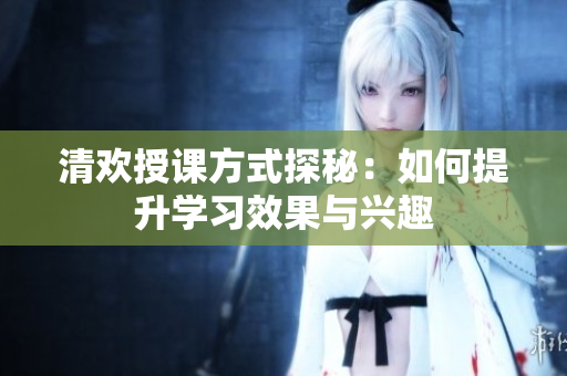 清欢授课方式探秘：如何提升学习效果与兴趣
