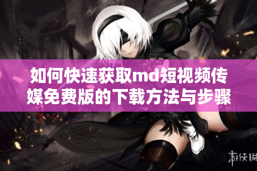 如何快速获取md短视频传媒免费版的下载方法与步骤