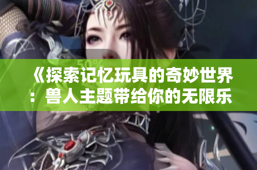 《探索记忆玩具的奇妙世界：兽人主题带给你的无限乐趣》