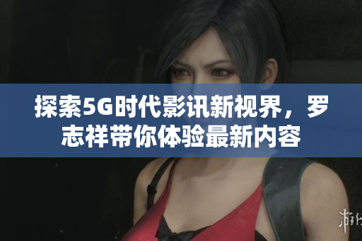 探索5G时代影讯新视界，罗志祥带你体验最新内容
