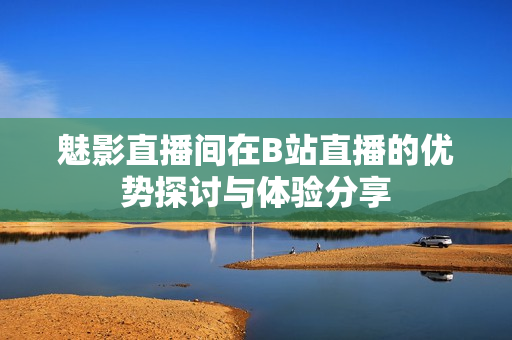 魅影直播间在B站直播的优势探讨与体验分享