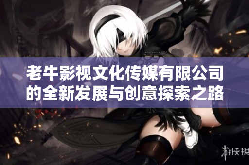 老牛影视文化传媒有限公司的全新发展与创意探索之路