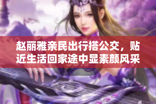 赵丽雅亲民出行搭公交，贴近生活回家途中显素颜风采