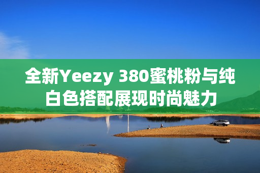 全新Yeezy 380蜜桃粉与纯白色搭配展现时尚魅力