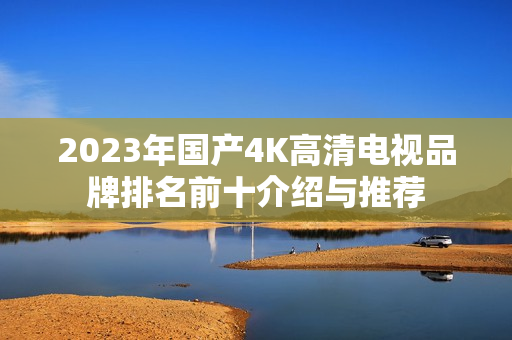 2023年国产4K高清电视品牌排名前十介绍与推荐