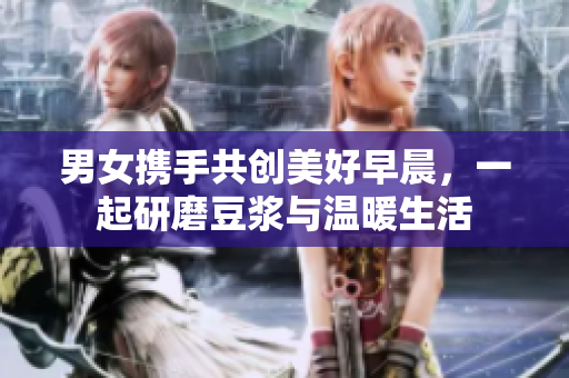 男女携手共创美好早晨，一起研磨豆浆与温暖生活