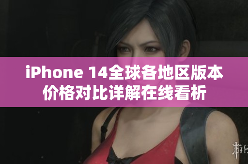 iPhone 14全球各地区版本价格对比详解在线看析