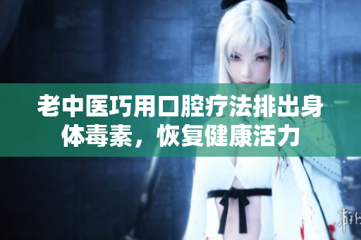 老中医巧用口腔疗法排出身体毒素，恢复健康活力