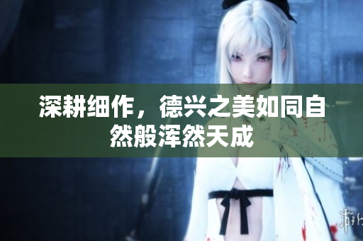 深耕细作，德兴之美如同自然般浑然天成