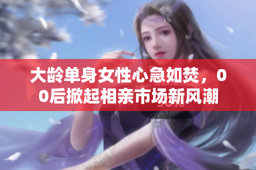 大龄单身女性心急如焚，00后掀起相亲市场新风潮