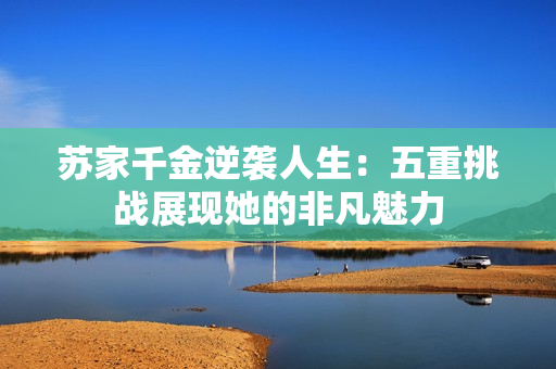 苏家千金逆袭人生：五重挑战展现她的非凡魅力