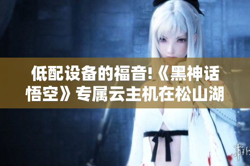 低配设备的福音!《黑神话悟空》专属云主机在松山湖发布