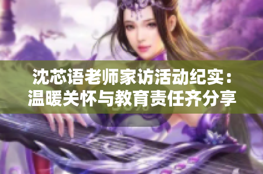 沈芯语老师家访活动纪实：温暖关怀与教育责任齐分享