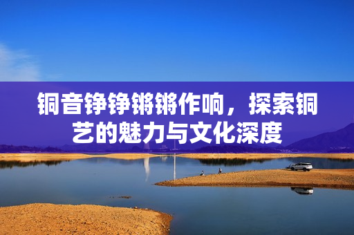 铜音铮铮锵锵作响，探索铜艺的魅力与文化深度
