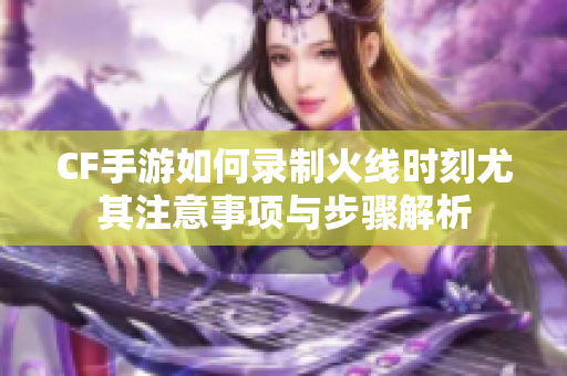 CF手游如何录制火线时刻尤其注意事项与步骤解析