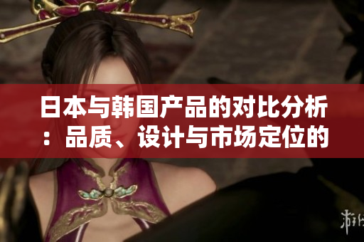 日本与韩国产品的对比分析：品质、设计与市场定位的差异探讨