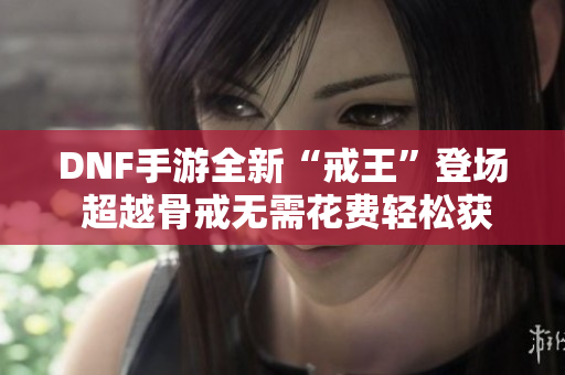 DNF手游全新“戒王”登场 超越骨戒无需花费轻松获取