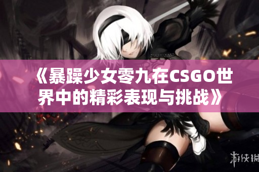 《暴躁少女零九在CSGO世界中的精彩表现与挑战》
