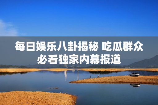 每日娱乐八卦揭秘 吃瓜群众必看独家内幕报道