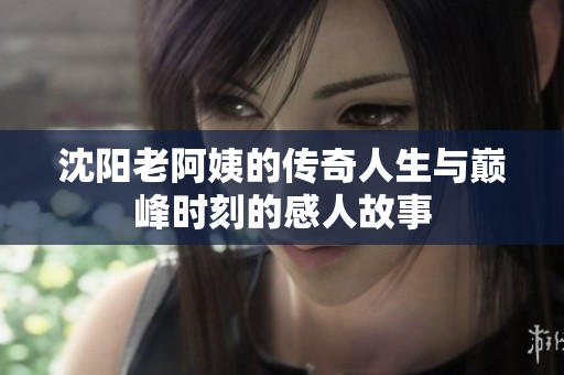 沈阳老阿姨的传奇人生与巅峰时刻的感人故事