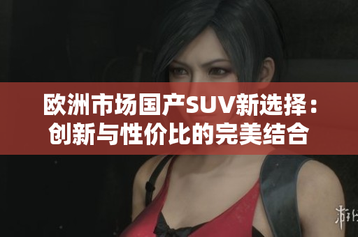 欧洲市场国产SUV新选择：创新与性价比的完美结合