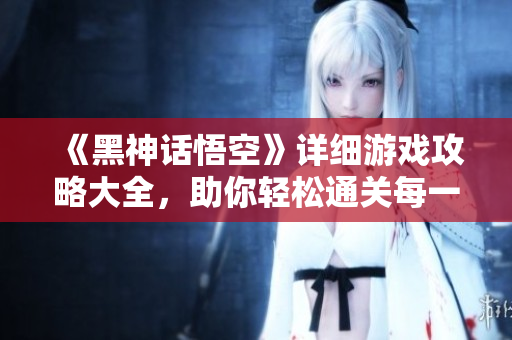 《黑神话悟空》详细游戏攻略大全，助你轻松通关每一关
