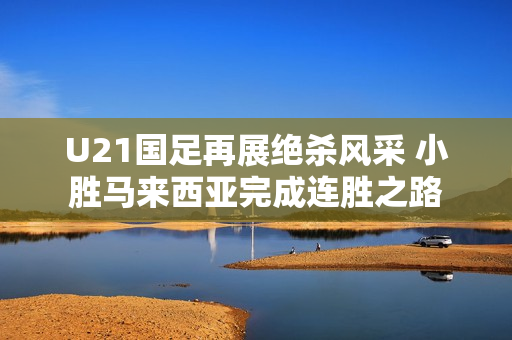 U21国足再展绝杀风采 小胜马来西亚完成连胜之路