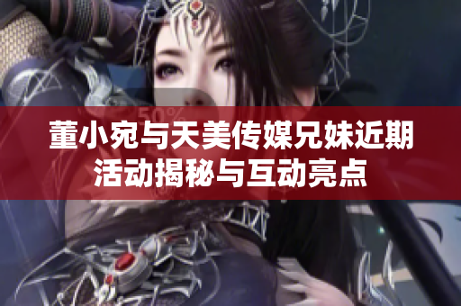 董小宛与天美传媒兄妹近期活动揭秘与互动亮点
