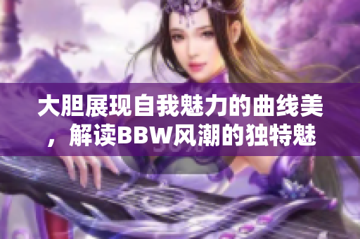大胆展现自我魅力的曲线美，解读BBW风潮的独特魅力