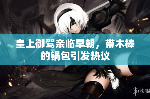 皇上御驾亲临早朝，带木棒的锅包引发热议