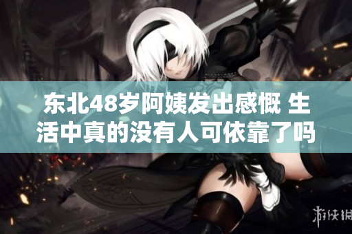 东北48岁阿姨发出感慨 生活中真的没有人可依靠了吗
