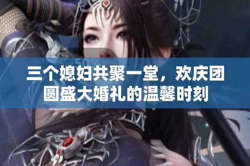 三个媳妇共聚一堂，欢庆团圆盛大婚礼的温馨时刻