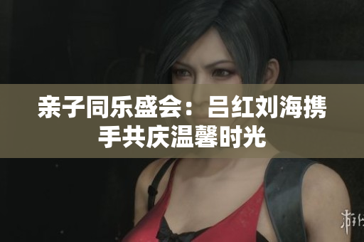 亲子同乐盛会：吕红刘海携手共庆温馨时光