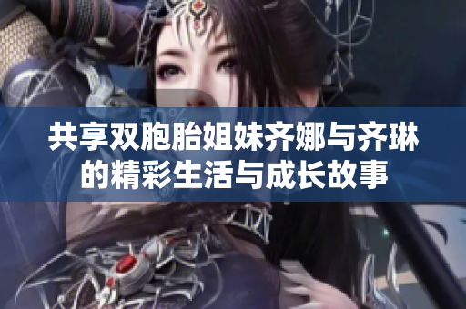 共享双胞胎姐妹齐娜与齐琳的精彩生活与成长故事