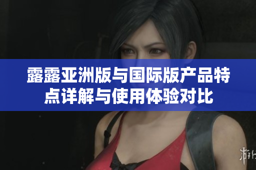 露露亚洲版与国际版产品特点详解与使用体验对比
