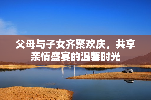 父母与子女齐聚欢庆，共享亲情盛宴的温馨时光