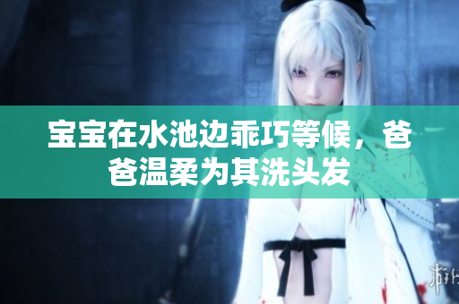宝宝在水池边乖巧等候，爸爸温柔为其洗头发