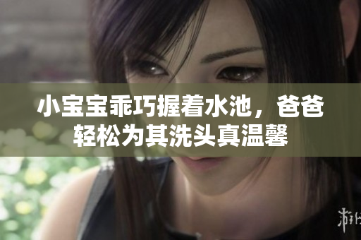 小宝宝乖巧握着水池，爸爸轻松为其洗头真温馨