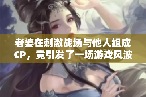 老婆在刺激战场与他人组成CP，竟引发了一场游戏风波