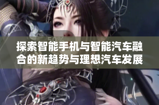 探索智能手机与智能汽车融合的新趋势与理想汽车发展解析
