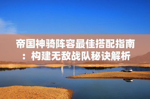 帝国神骑阵容最佳搭配指南：构建无敌战队秘诀解析