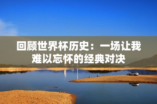 回顾世界杯历史：一场让我难以忘怀的经典对决