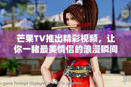 芒果TV推出精彩视频，让你一睹最美情侣的浪漫瞬间