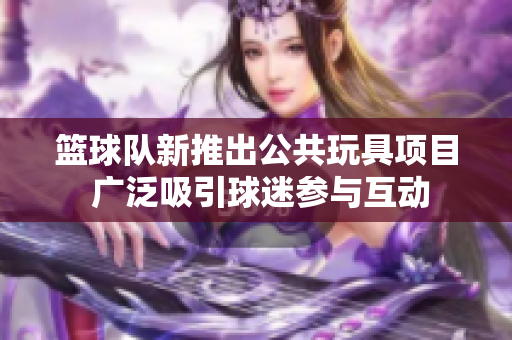 篮球队新推出公共玩具项目 广泛吸引球迷参与互动