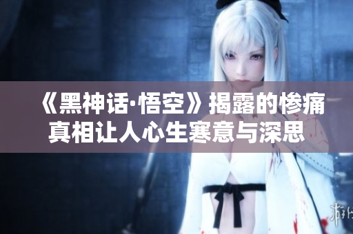 《黑神话·悟空》揭露的惨痛真相让人心生寒意与深思