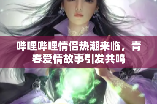 哔哩哔哩情侣热潮来临，青春爱情故事引发共鸣