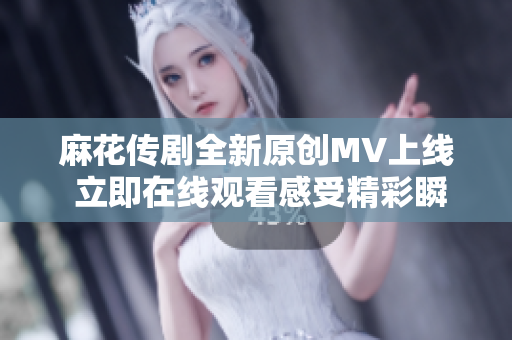 麻花传剧全新原创MV上线 立即在线观看感受精彩瞬间